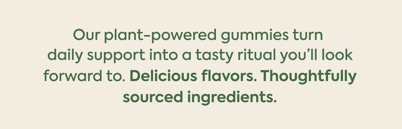 Our plant-powered gummies turn daily support into a tasty ritual you'll look forward to. Delicious flavors. Thoughtfully sourced ingredients. 