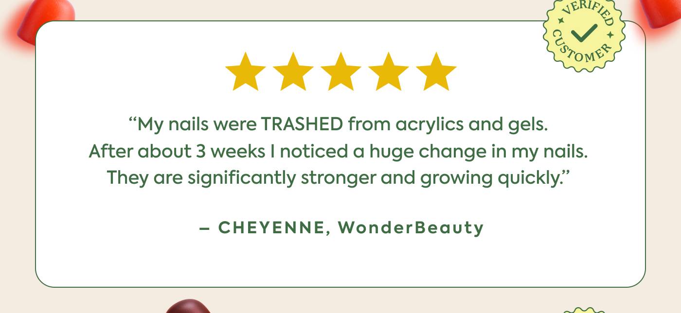 “My nails were TRASHED from acrylics and gels. After about 3 weeks I noticed a huge change in my nails. They are significantly stronger and growing quickly.” - Cheyenne, WonderBeauty