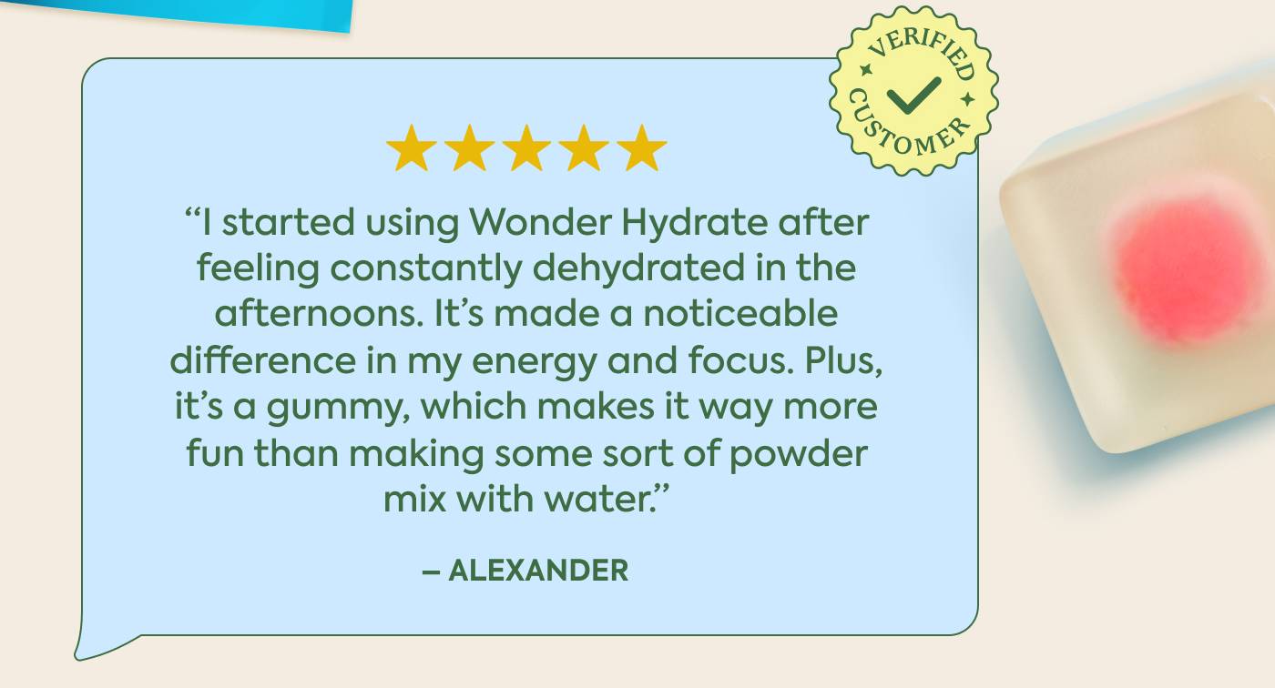 “I started using Wonder Hydrate after  feeling constantly dehydrated inthe afternoons. It's made a noticeable difference in my energy and focus. Plus,  it's a gummy, which makes it way more  fun than making some sort of powder mix with water.” 