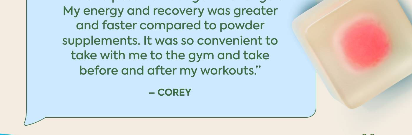 “Pre and post workout game changer My energy and recovery was greater  and faster compared to powder  supplements. It was so convenient to take with me to the gym and take  before and after my workouts.”   ~ COREY |