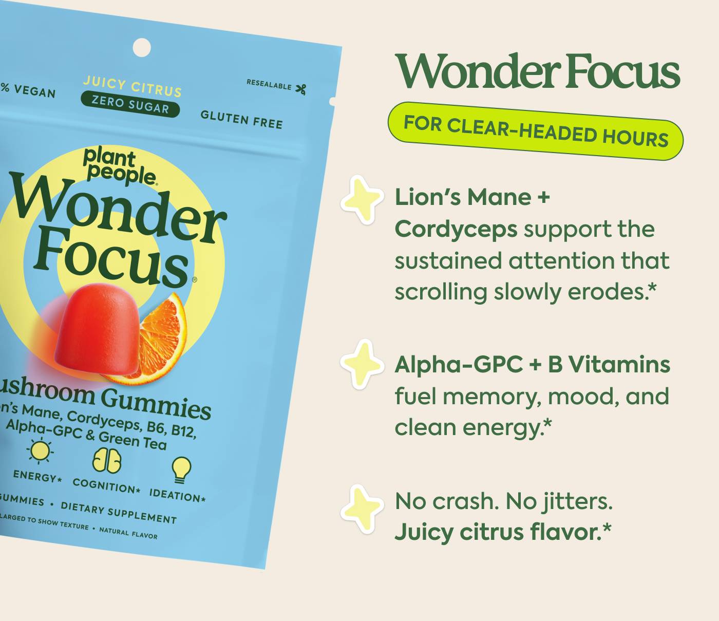 Wonder Focus: for clear-headed hours Lion's Mane + Cordyceps support the sustained attention that scrolling slowly erodes Alpha-GPC + B Vitamins fuel memory, mood, and clean energy No crash. No jitters. Juicy citrus flavor
