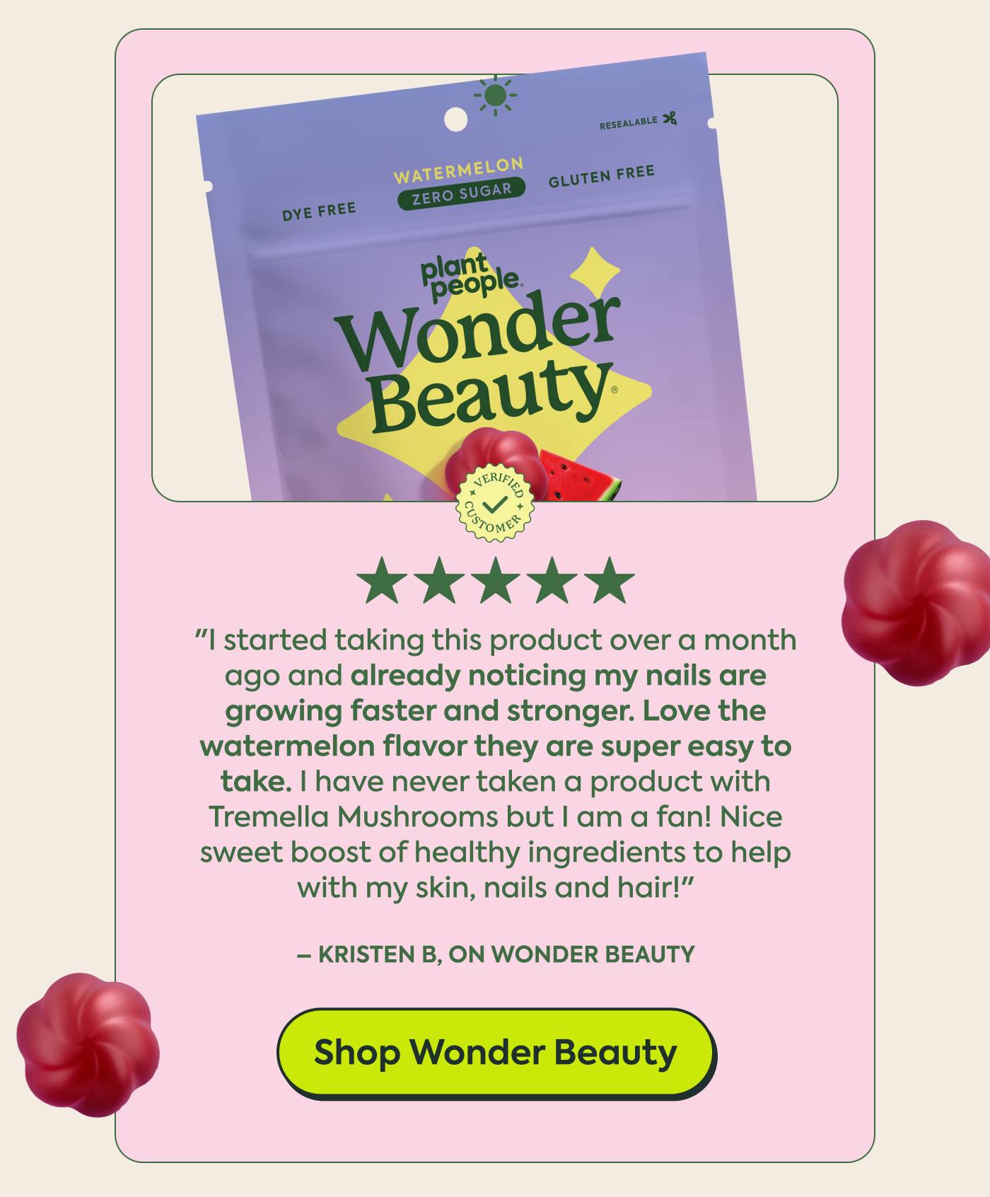 Kristen B, on Wonder Beauty ★★★★★ Verified buyer  "I started taking this product over a month ago and already noticing my nails are growing faster and stronger. Love the watermelon flavor, they are super easy to take. I have never taken a product with Tremella Mushrooms but I am a fan! Nice sweet boost of healthy ingredients to help with my skin, nails and hair!"