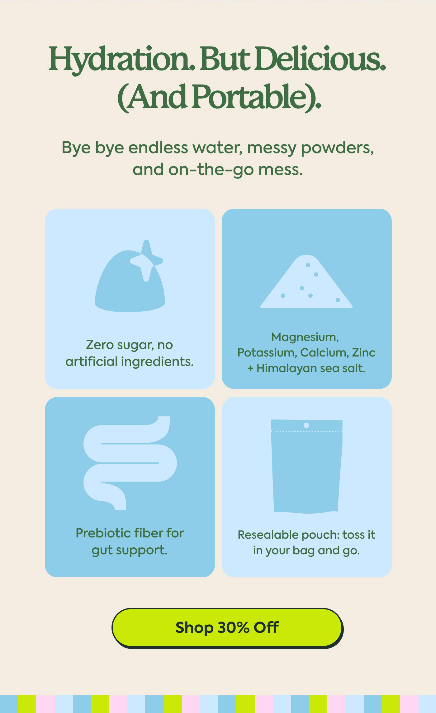 Hydration. But Delicious. (And Portable).  Bye bye endless water, messy powders, and on-the-go mess.  Zero sugar, no artificial ingredients.  Magnesium, Potassium, Calcium, Zinc + Himalayan sea salt.  Prebiotic fiber for gut support.  Resealable pouch: toss it in your bag and go.  Shop 30% Off