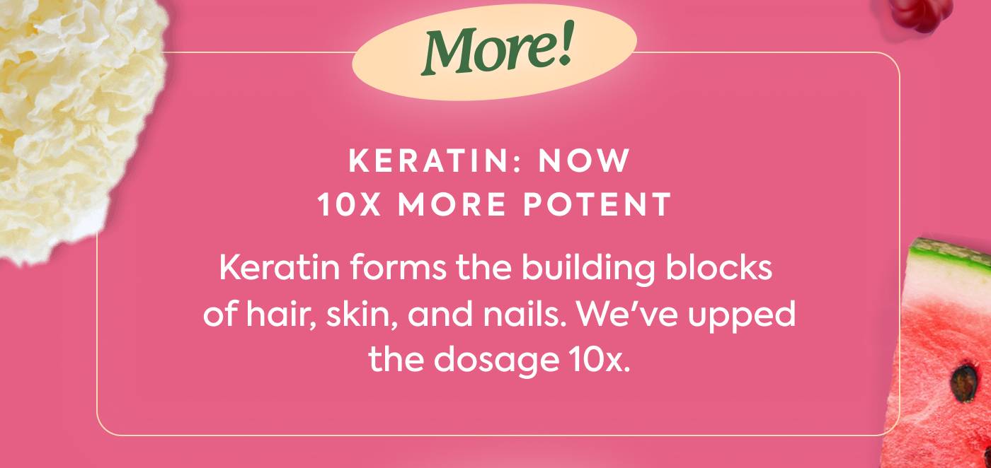 KERATIN: NOW 10X MORE POTENT Keratin forms the building blocks of hair, skin, and nails. We've upped the dosage 10x.