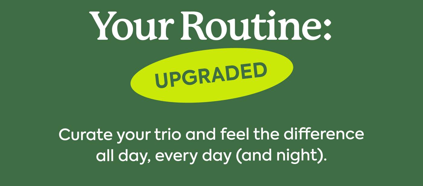 Your Routine: Upgraded Curate your trio and feel the difference all day, every day (and night). Your Routine: Upgraded Curate your trio and feel the difference all day, every day (and night).