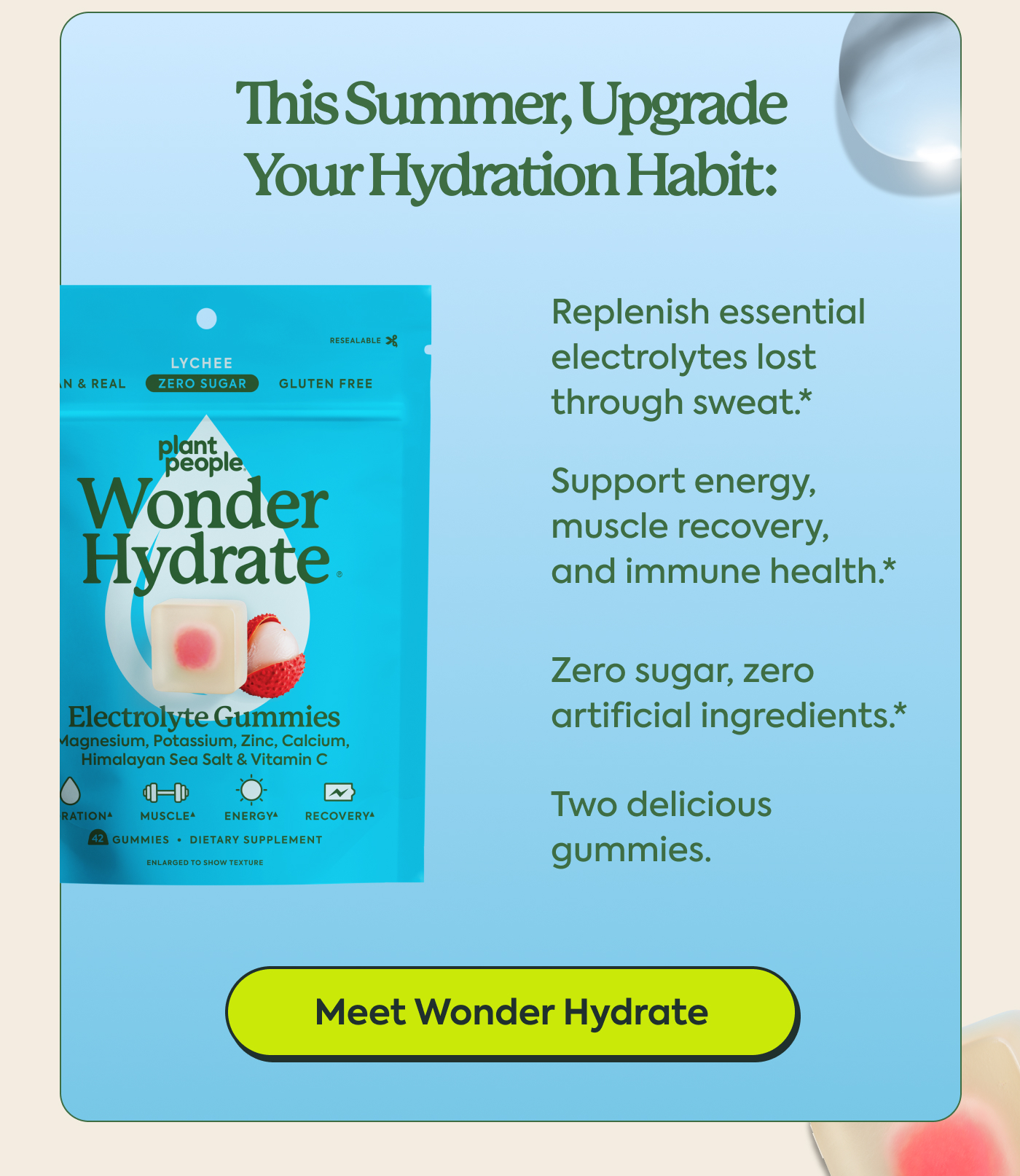 This summer, upgrade your hydration habit:  Replenish essential electrolytes lost through sweat* Support energy, muscle recovery, and immune health* Zero sugar, zero artificial ingredients* Two delicious gummies | Meet Wonder Hydrate