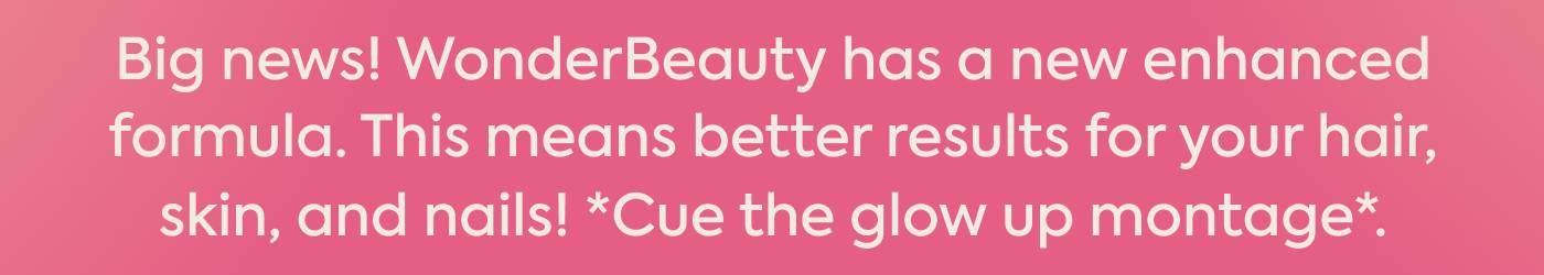 Big news: WonderBeauty has a new enhanced formula. Even better results for your hair, skin, and nails! *Cue the glow up montage*.