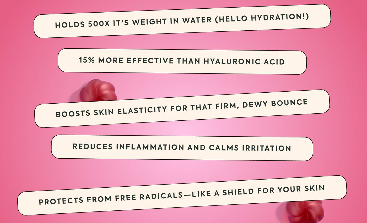 Holds 500x it's weight in water (hello hydration!) 15% more effective than hyaluronic acid Boosts skin elasticity for that firm, dewy bounce Reduces inflammation and calms irritation Protects from free radicals—like a shield for your skin