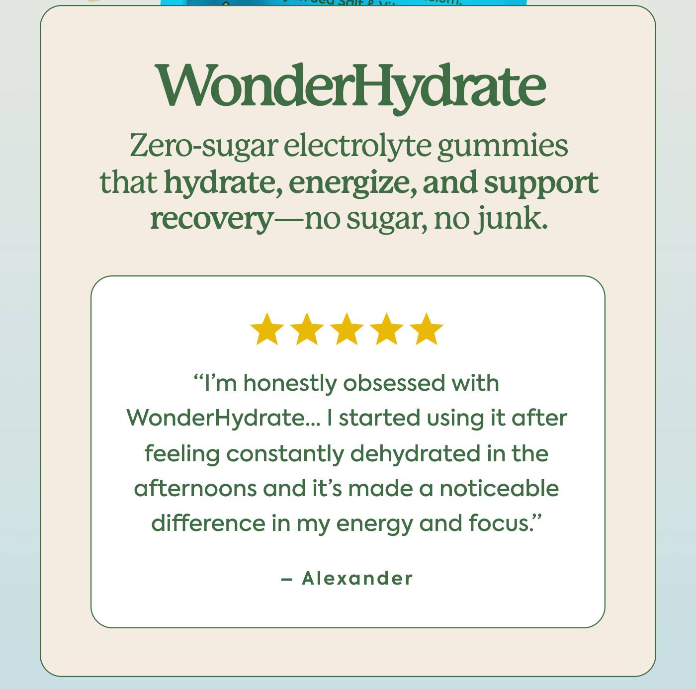 WonderHydrate. Electrolyte gummies that hydrate, energize and support recovery—no sugar, no junk. ⭐️⭐️⭐️⭐️⭐️ “I’m honestly obsessed with WonderHydrate... I started using it after feeling constantly dehydrated in the afternoons and it’s made a noticeable difference in my energy and focus.” - Alexander