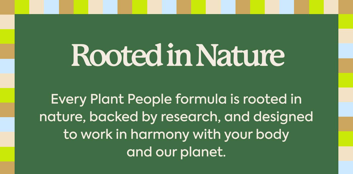 Rooted in Nature Every Plant People formula is rooted in nature, backed by research, and designed to work in harmony with your body and our planet.