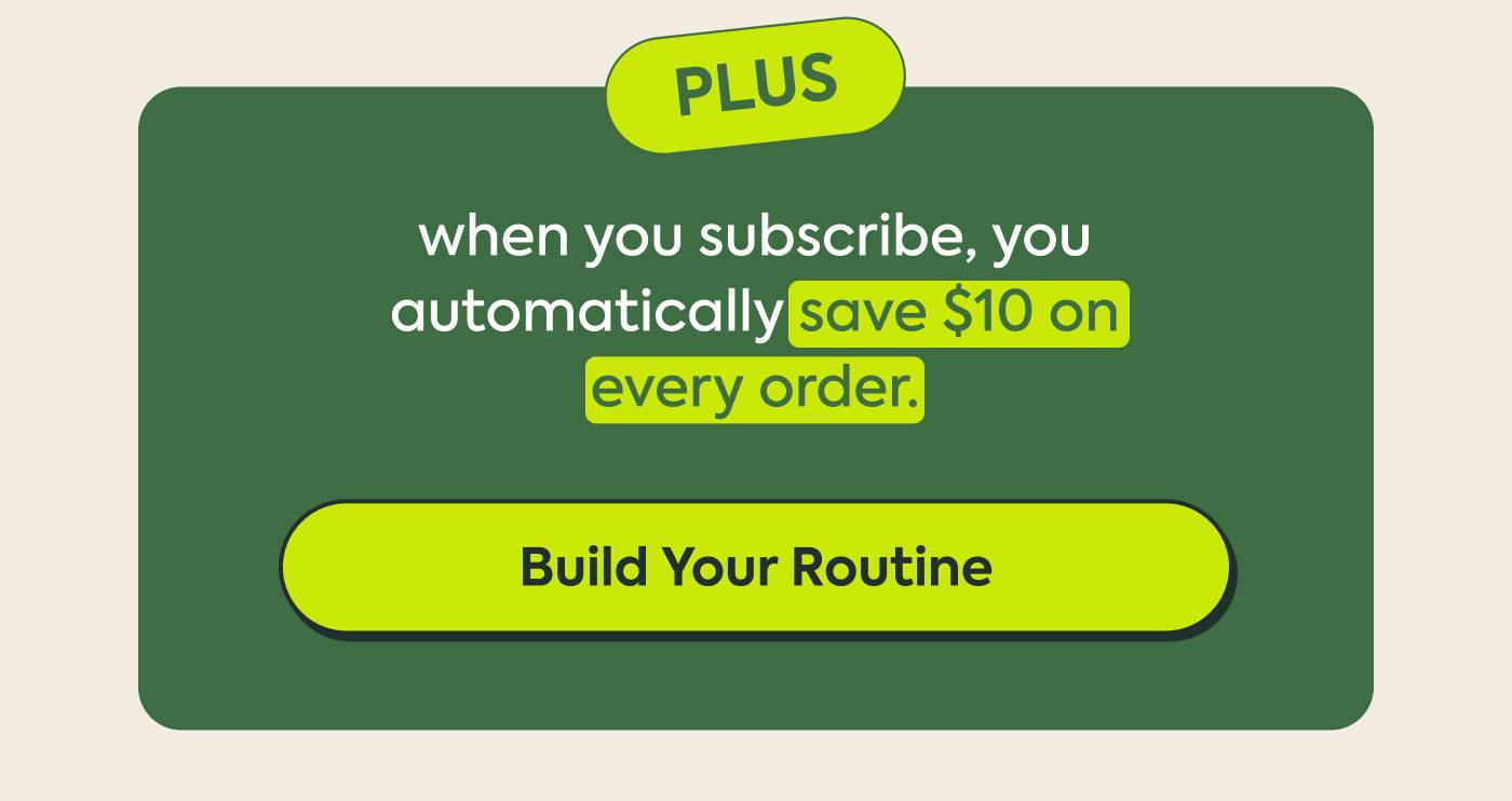 Plus, when you subscribe, you automatically save 25% on every order. Build Your Routine