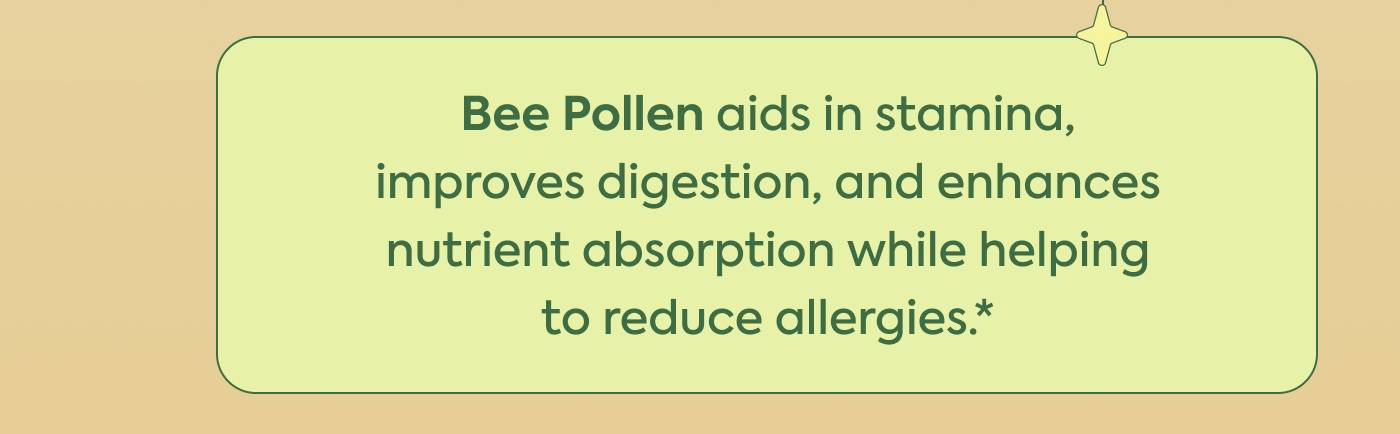 Bee Pollen aids in stamina, improves digestion, and enhances nutrient absorption while helping to reduce allergies.*