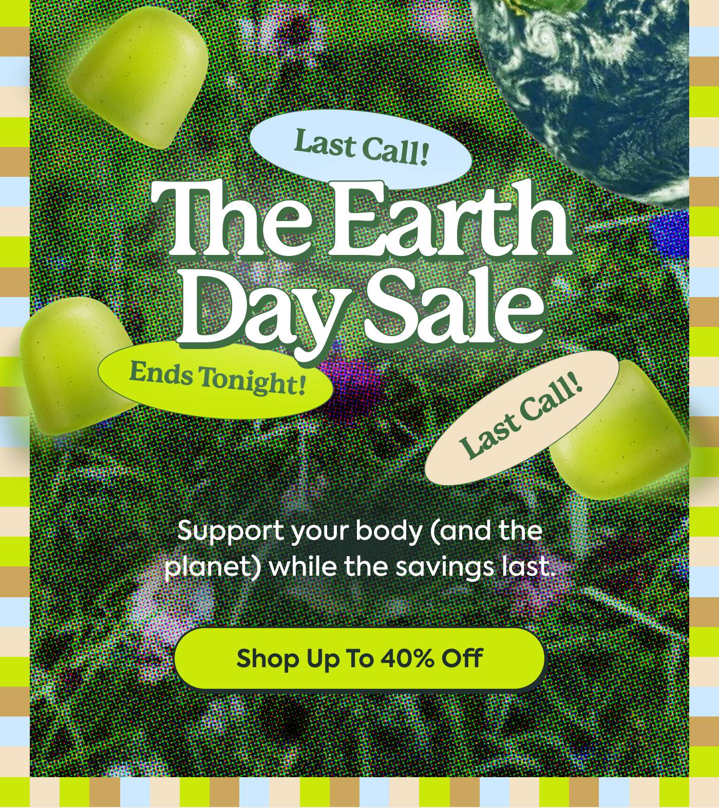 The Earth Day Sale | Support your body (and the planet) while the savings last. Shop Up to 40% Off