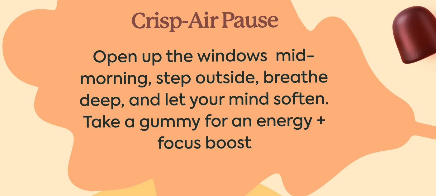 Crisp-Air Pause — Open up the windows  mid-morning, step outside, breathe deep, and let your mind soften. Take a [WonderDay] gummy for an energy + focus boost 