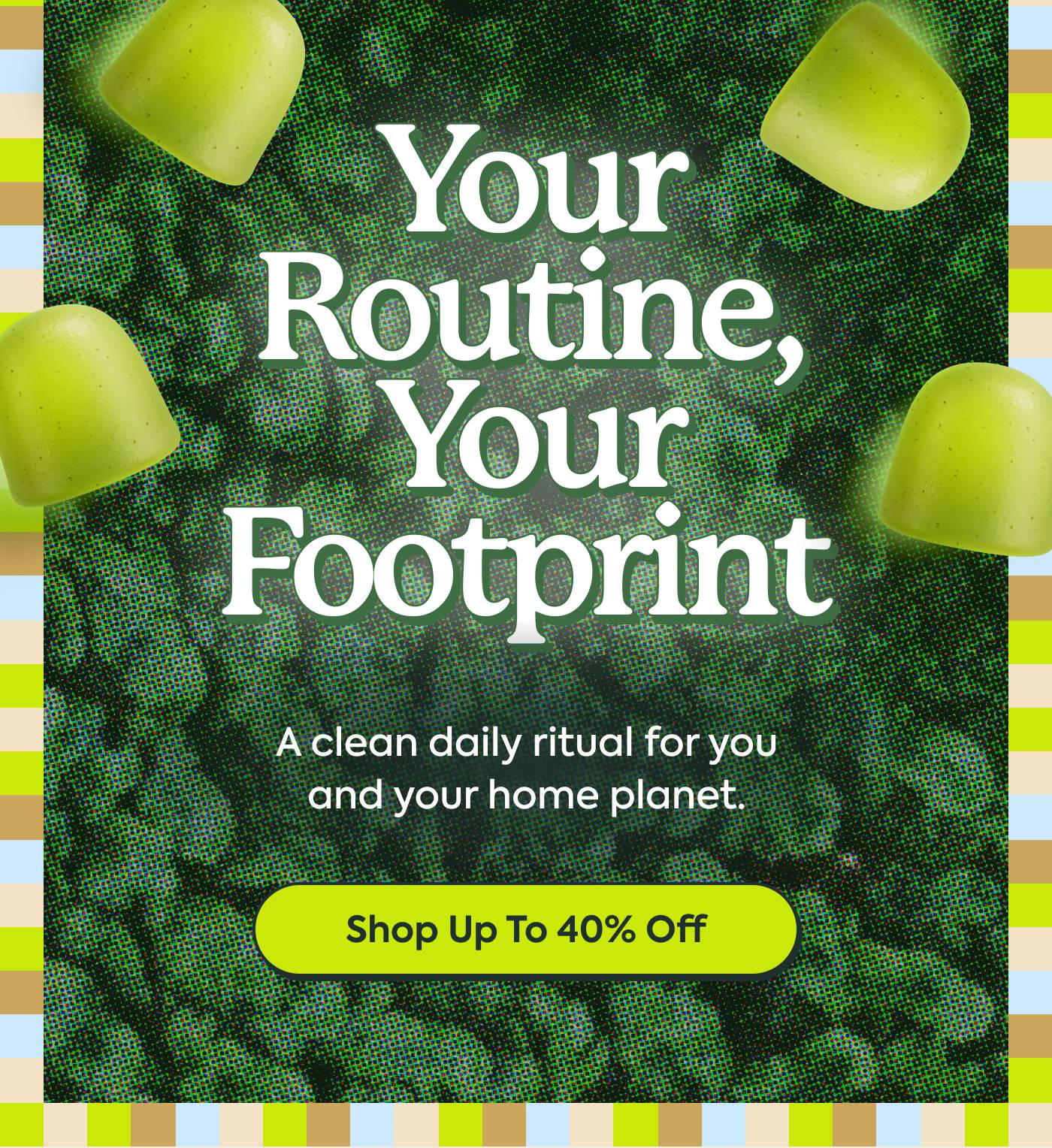 Your Routine, Your Footprint | A clean daily ritual for you and your home planet. Shop Up To 40% Off