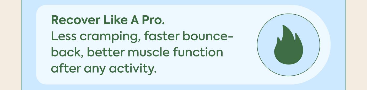 Recover like a pro. Less cramping, faster bounce-back, better muscle function after any activity.