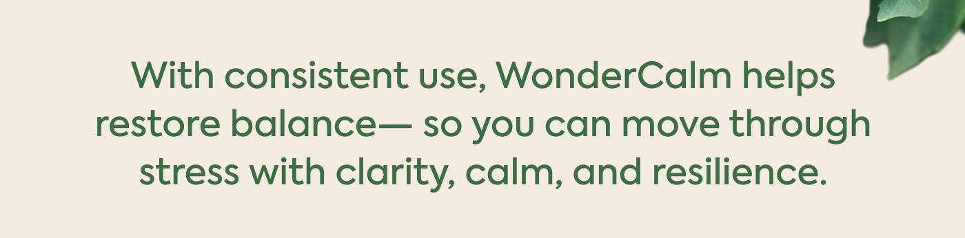With consistent use, WonderCalm helps restore balance— so you can move through stress with clarity, calm, and resilience. With consistent use, WonderCalm helps restore balance— so you can move through stress with clarity, calm, and resilience.