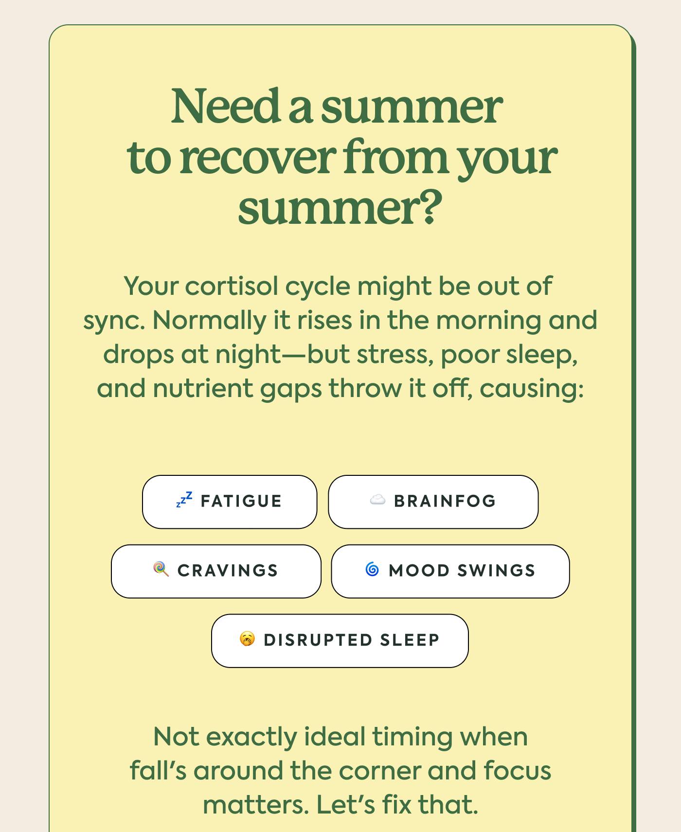 Need a summer to recover from your summer? Your cortisol cycle might be out of sync. Normally it rises in the morning and drops at night—but stress, poor sleep, and nutrient gaps throw it off, causing: Need a summer to recover from your summer? Your cortisol cycle might be out of sync. Normally it rises in the morning and drops at night—but stress, poor sleep, and nutrient gaps throw it off, causing: