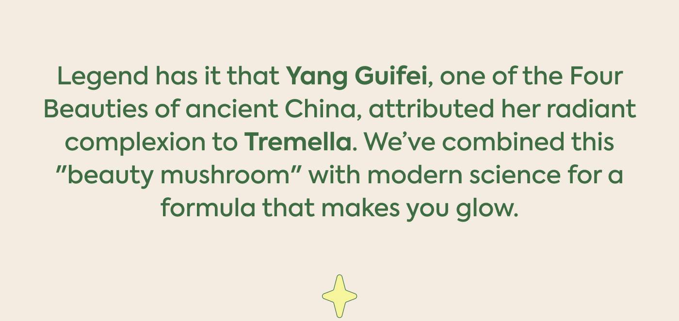 Legend has it that Yang Guifei, one of the Four Beauties of ancient China, attributed her radiant complexion to Tremella. We’ve combined this "beauty mushroom" with modern science for a formula that makes you glow.