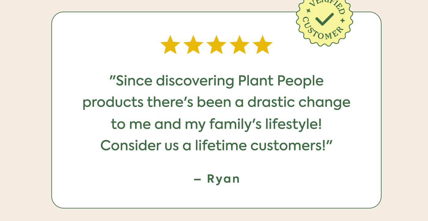 "Since discovering Plant People  products there's been a drastic change  to me and my family’s lifestyle!  Consider us a lifetime customers!”   ~ Ryan  "Since discovering Plant People  products there's been a drastic change  to me and my family’s lifestyle!  Consider us a lifetime customers!”   ~ Ryan
