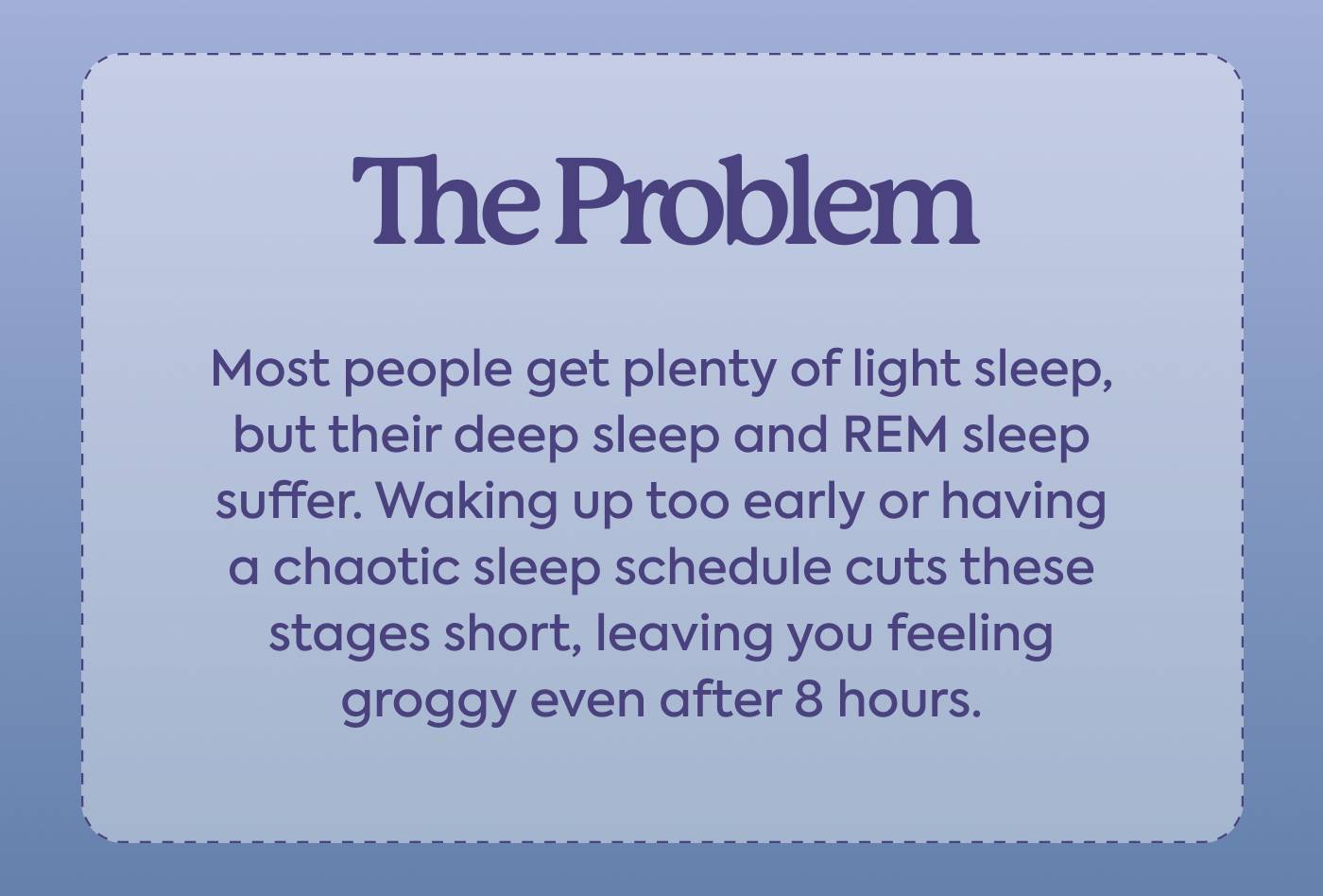 The Problem Most people get plenty of light sleep, but their deep sleep and REM sleep suffer. Waking up too early or having a chaotic sleep schedule cuts these stages short, leaving you feeling groggy even after 8 hours.