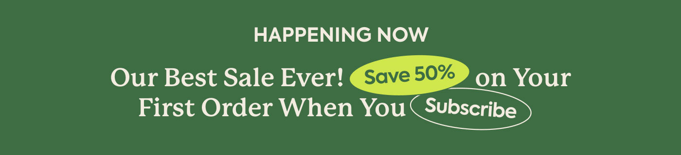HAPPENING NOW: OUR BEST SALE EVER! SAVE 50% ON YOUR FIRST ORDER WHEN YOU SUBSCRIBE!