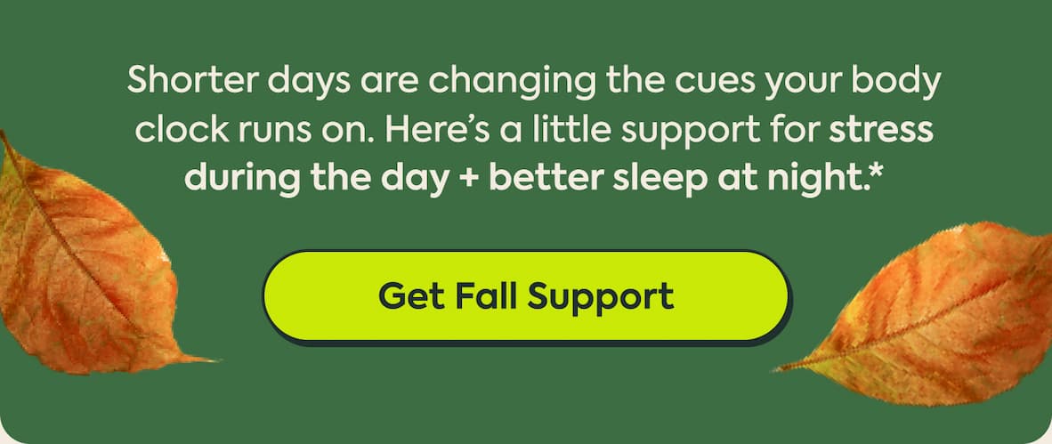 Shorter days are changing the cues your body clock runs on. Here’s a little support for stress during the day + better sleep at night.* | Get Fall Support