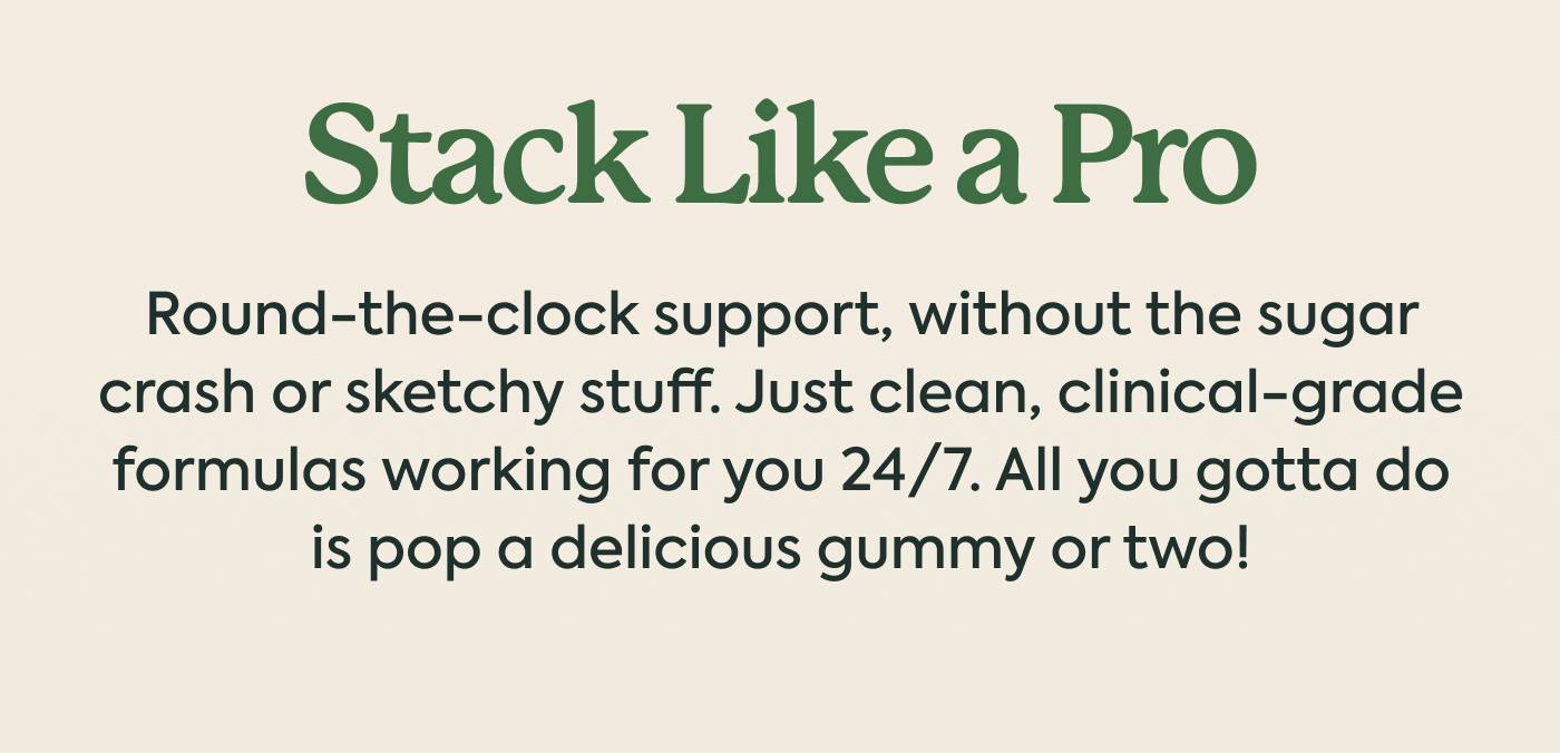 Stack Like a Pro Round-the-clock support, without the sugar crash or sketchy stuff. Just clean, clinical-grade formulas working for you 24/7. All you gotta do is pop a delicious gummy or two!