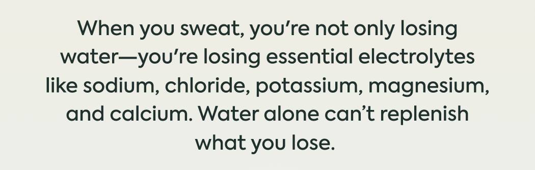 When you sweat, you're not only losing water—you're losing essential electrolytes like sodium, chloride, potassium, magnesium, and calcium. Water alone can’t replenish what you lose. 