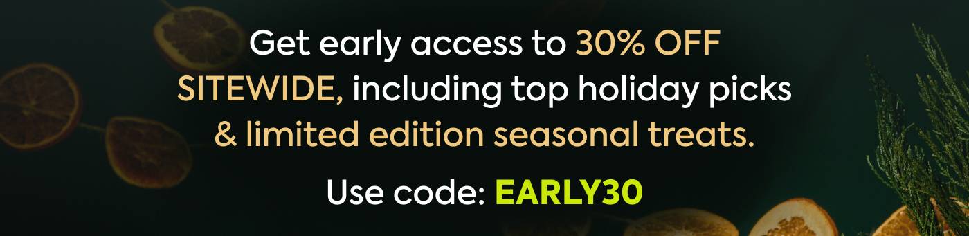 Get early access to 30% OFF SITEWIDE, including top holiday picks & limited edition seasonal treats. Use Code: EARLY30