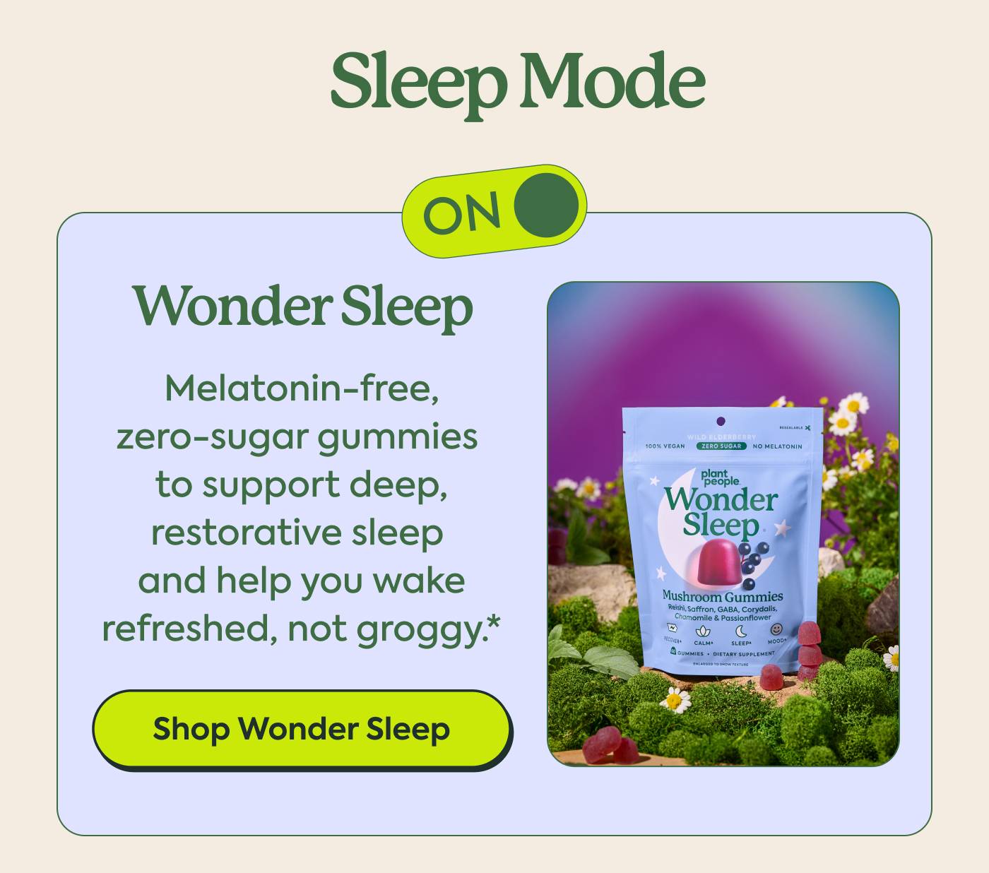 SLEEP MODE Wonder Sleep Melatonin-free, zero-sugar gummies to support deep, restorative sleep and help you wake refreshed, not groggy.* Shop Wonder Sleep