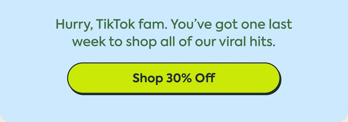 Hurry, TikTok fam. You've got one last week to shop all of our viral hits. Shop 30% Off
