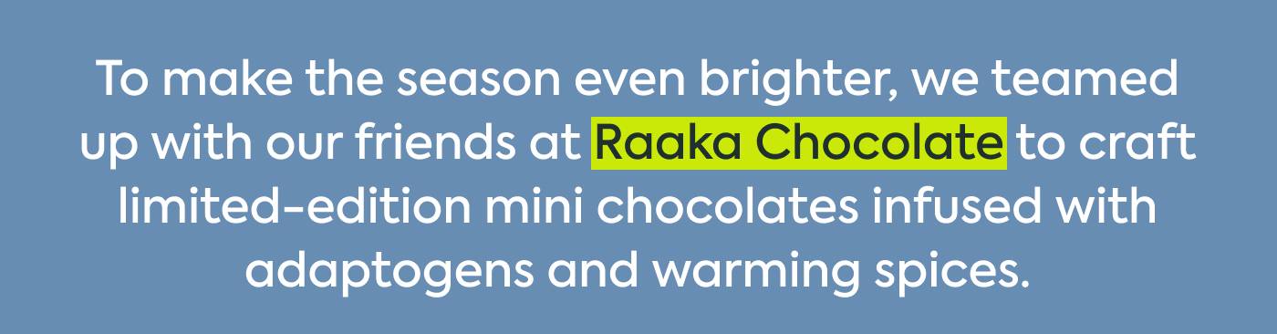 To make the season even brighter, we teamed up with our friends at Raaka Chocolate to craft limited-edition mini chocolates infused with adaptogens and warming spices. To make the season even brighter, we teamed up with our friends at Raaka Chocolate to craft limited-edition mini chocolates infused with adaptogens and warming spices.