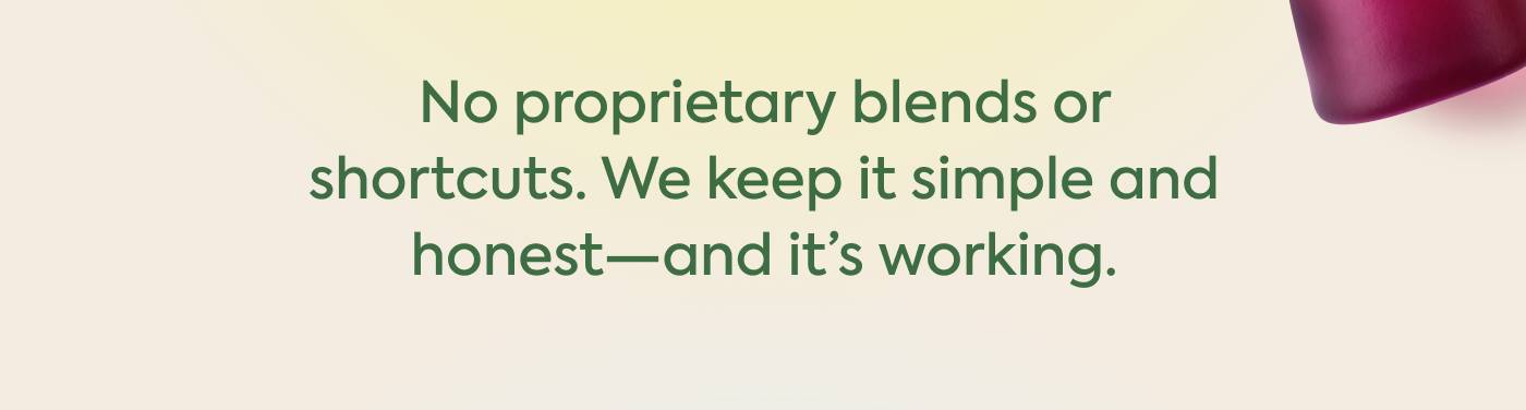 No proprietary blends or shortcuts. We keep it simple and honest—and it’s working. No proprietary blends or shortcuts. We keep it simple and honest—and it’s working.