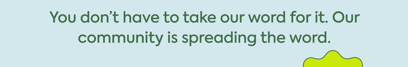 You don’t have to take our word for it. Our community is spreading the word.