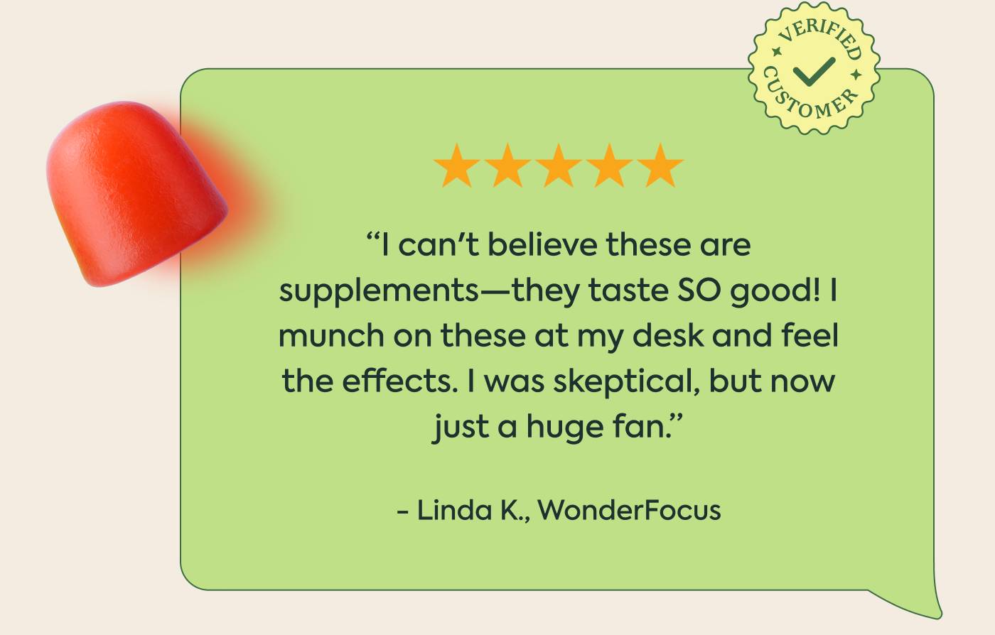 “I can't believe these are supplements—they taste SO good! I munch on these at my desk and feel the effects. I was skeptical, but now just a huge fan.” - Linda K., WonderFocus “I can't believe these are supplements—they taste SO good! I munch on these at my desk and feel the effects. I was skeptical, but now just a huge fan.” - Linda K., WonderFocus