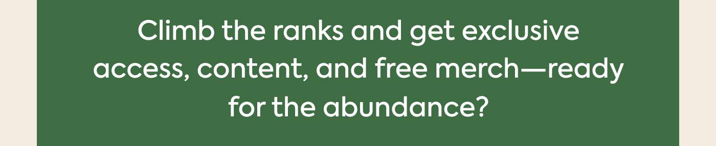 Climb the ranks and get exclusive access, content, and free merch—ready for the abundance? Climb the ranks and get exclusive access, content, and free merch—ready for the abundance?