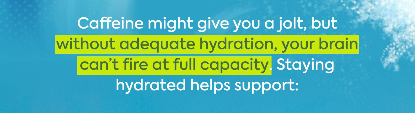 Caffeine might give you a jolt, but without adequate hydration, your brain can’t fire at full capacity. Staying hydrated helps support: Caffeine might give you a jolt, but without adequate hydration, your brain can’t fire at full capacity. Staying hydrated helps support: