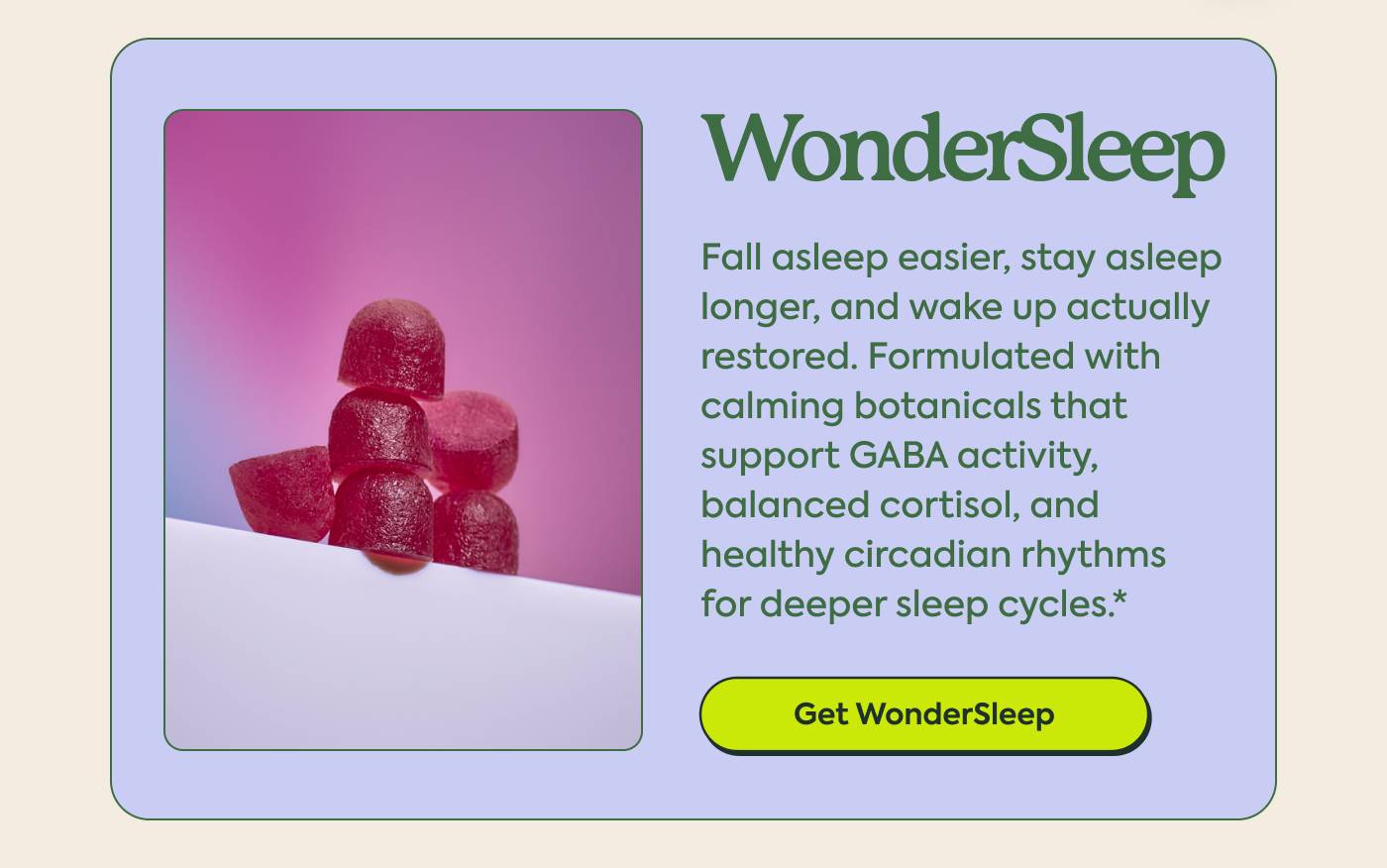 WonderSleep Fall asleep easier, stay asleep longer, and wake up actually restored. Formulated with calming botanicals that support GABA activity, balanced cortisol, and healthy circadian rhythms for deeper sleep cycles.* GET WONDERSLEEP