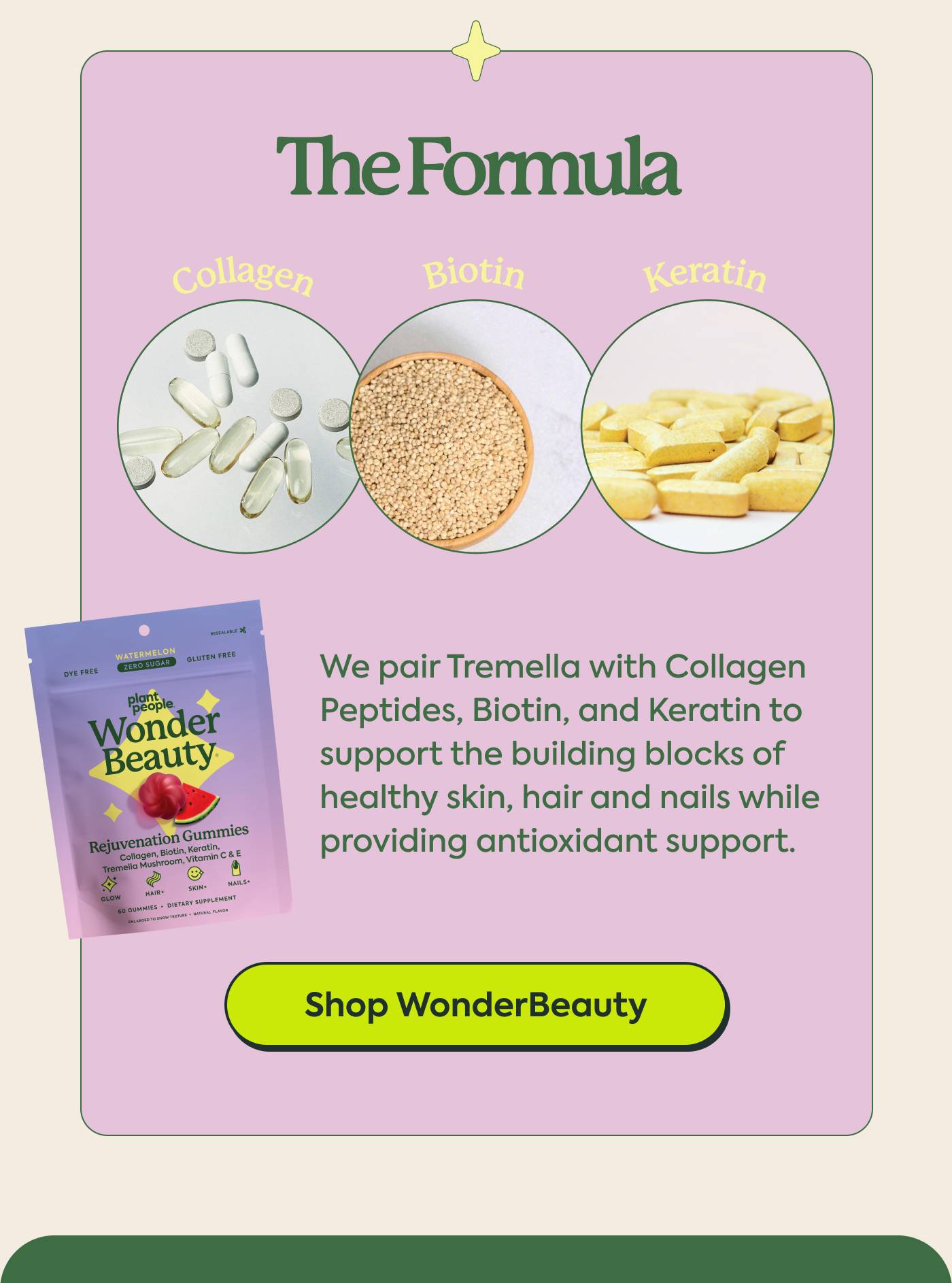 The Formula We pair Tremella with Collagen Peptides, Biotin, and Keratin to support the building blocks of healthy skin, hair and nails while providing antioxidant support. Shop WonderBeauty