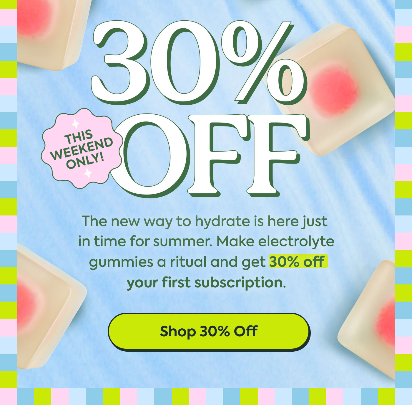 30% OFF  THIS WEEK ONLY!  The new way to hydrate is here just in time for summer. Make electrolyte gummies a ritual and get 30% off your first subscription.  Shop 30% Off