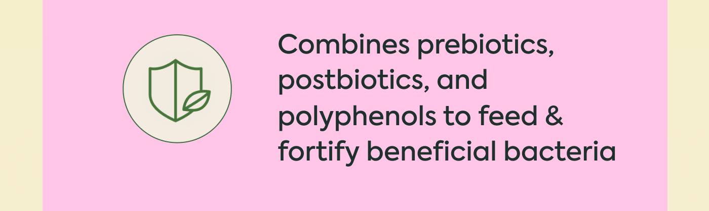 Combines prebiotics, postbiotics, and polyphenols to feed & fortify beneficial bacteria Combines prebiotics, postbiotics, and polyphenols to feed & fortify beneficial bacteria