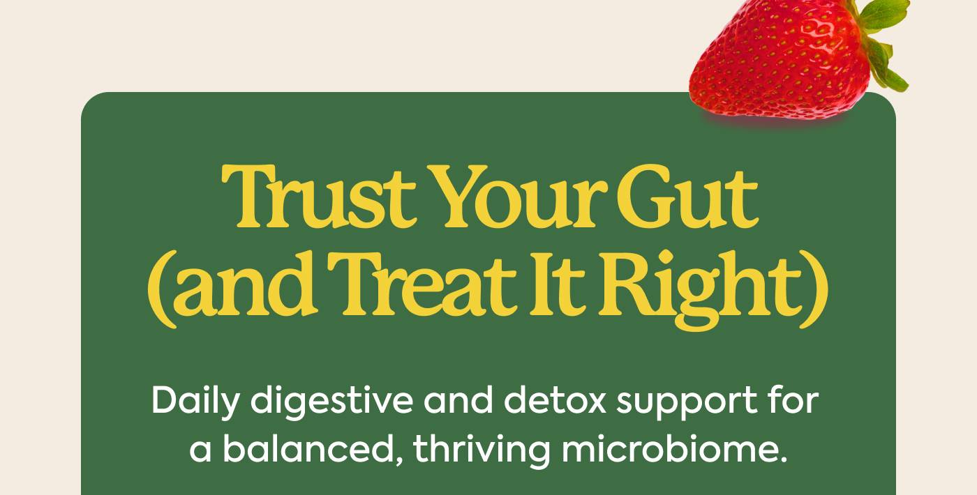 Trust Your Gut (and Treat It Right) Daily digestive and detox support for a thriving microbiome.