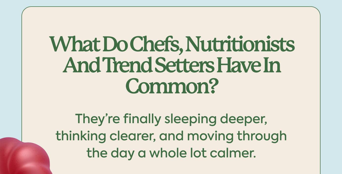  What do chefs, nutritionists and trend-setters have in common?  They’re finally sleeping deeper, thinking clearer, and moving through the day a whole lot calmer.