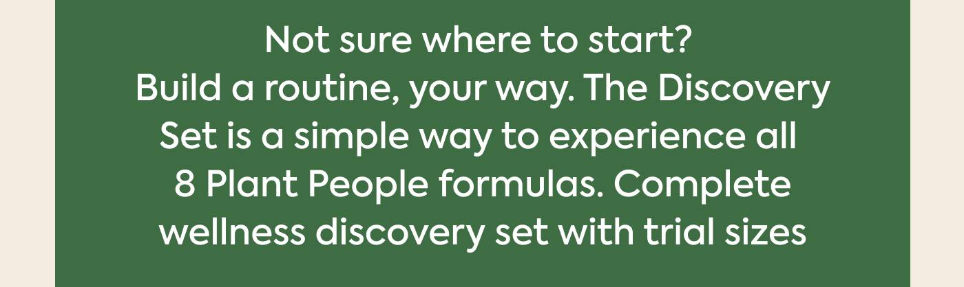 Not sure where to start? Build a routine, your way. The Discovery Set is a simple way to experience all 8 Plant People formulas. Complete wellness discovery set with trial sizes 
