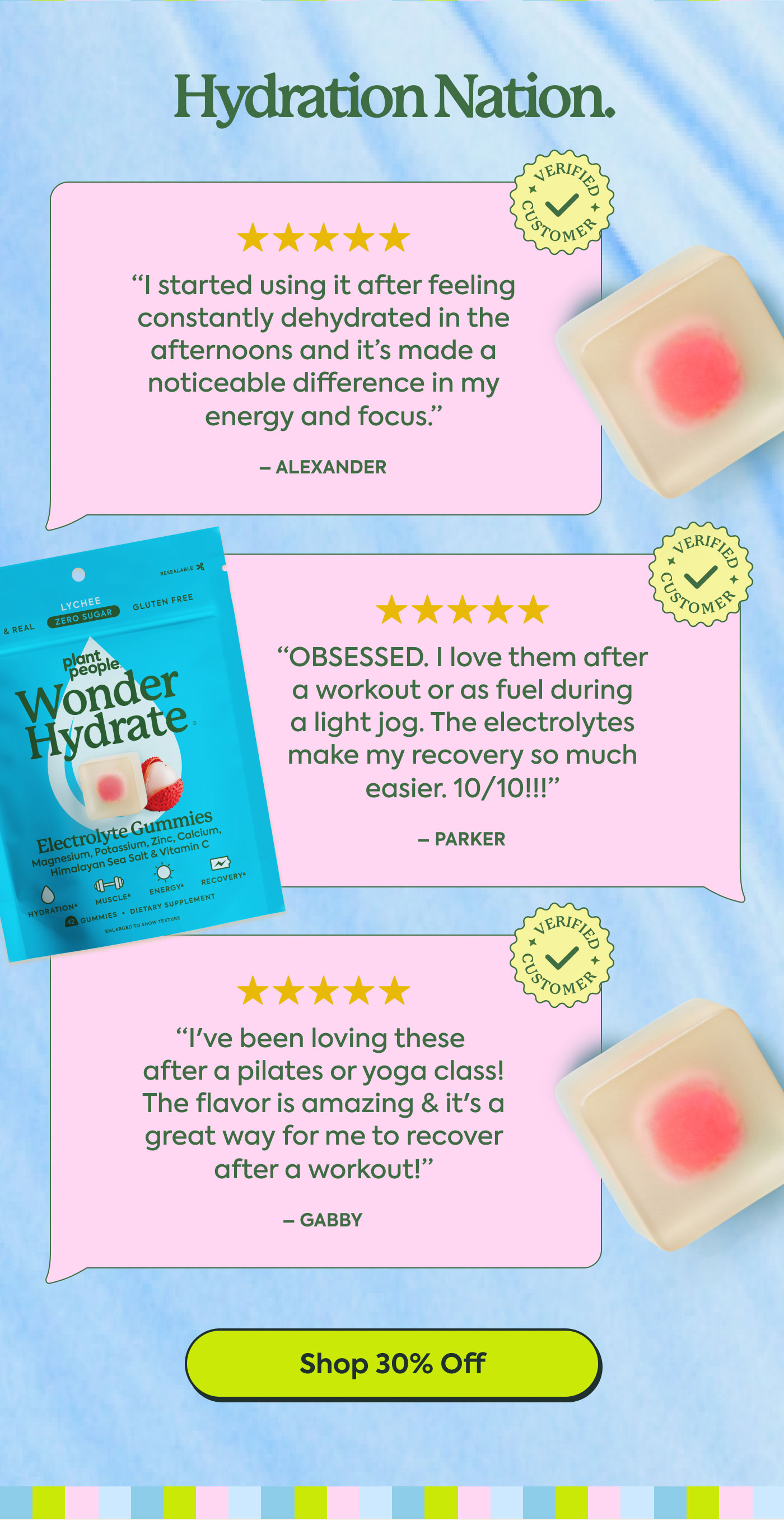 Hydration Nation.  ★★★★★  “I started using it after feeling constantly dehydrated in the afternoons and it’s made a noticeable difference in my energy and focus.”  – ALEXANDER  ★★★★★  “OBSESSED. I love them after a workout or as fuel during a light jog. The electrolytes make my recovery so much easier. 10/10!!!”  – PARKER  ★★★★★  “I’ve been loving these after a pilates or yoga class! The flavor is amazing & it’s a great way for me to recover after a workout!”  – GABBY  Shop 30% Off