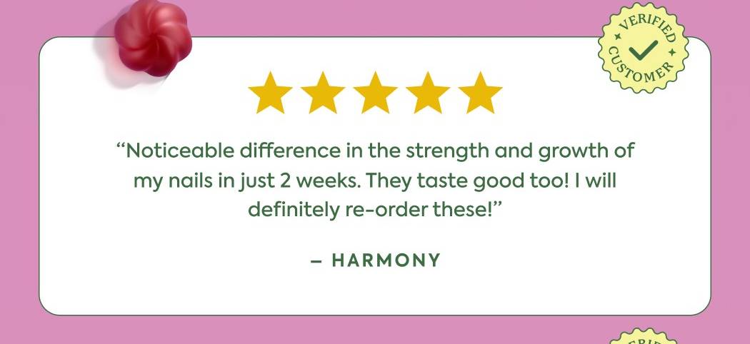 “Noticeable difference in the strength and growth of my nails in just 2 weeks. They taste good too! I will definitely re-order these!” - Harmony