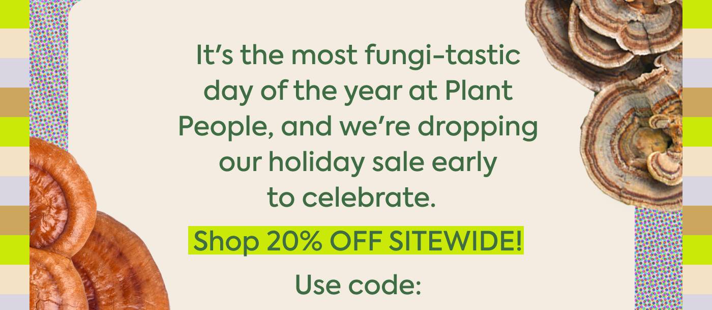 It's the most fungi-tastic day of the year at Plant People, and we're dropping our holiday sale early to celebrate. Shop 20% OFF SITEWIDE Use code: It's the most fungi-tastic day of the year at Plant People, and we're dropping our holiday sale early to celebrate. Shop 20% OFF SITEWIDE Use code: