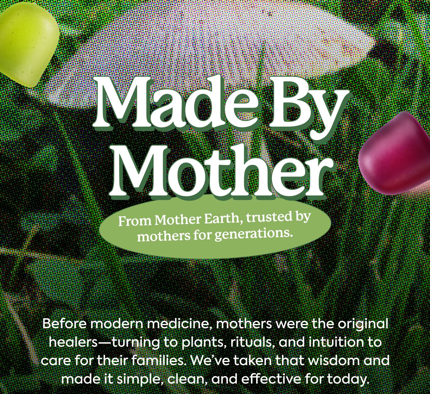 Made by Mother - From Mother Earth, trusted by mothers for generations. Before modern medicine, mothers were the original healers—turning to plants, rituals, and intuition to care for their families. We’ve taken that wisdom and made it simple, clean, and effective for today.