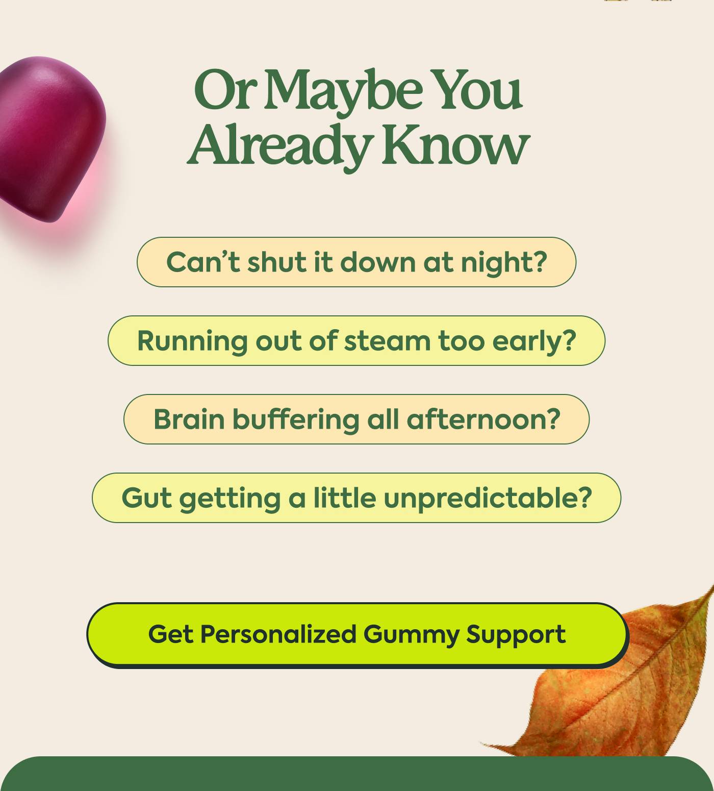 Or Maybe You Already Know | Can’t shut it down at night? Running out of steam too early? Brain buffering all afternoon? Gut getting a little unpredictable? | Get Personalized Gummy Support